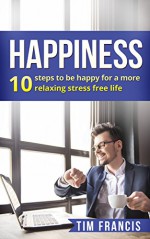 Happiness :10 steps to be happy for a more relaxing stress free life: 10 steps to be happy for a more relaxing stress free life (meditation,how to be happy, relaxation, stress free) - Tim Francis