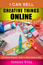 I Can Sell Creative Things Online: The Ultimate Beginner's Guide to Selling Things on Etsy (Etsy Empire) - Vanessa Riley