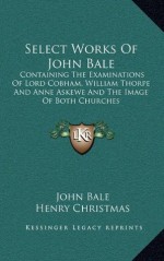 Select Works Of John Bale: Containing The Examinations Of Lord Cobham, William Thorpe And Anne Askewe And The Image Of Both Churches - John Bale, Henry Christmas