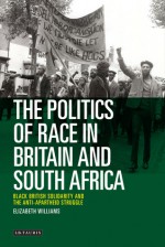 The Politics of Race in Britain and South Africa: Black British Solidarity and the Anti-Apartheid Struggle - Elizabeth Williams