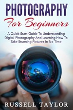 Photography: For Beginners! - A Quick-Start Guide To Understanding Digital Photography And Learning How To Take Stunning Pictures In No Time (Digital Photography, Photography Books, DSLR Photography) - Russell Taylor