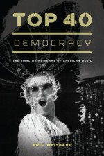 Top 40 Democracy: The Rival Mainstreams of American Music - Eric Weisbard