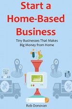 Start a Home-Based Business: Tiny Businesses That Makes Big Money from Home - Rob Donovan