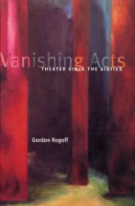 Vanishing Acts: Theater Since the Sixties - Gordon Rogoff