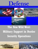 The New Wild West: Military Support in Border Security Operations - Paul A. Power, U.S. Army Command and General Staff College, Kurtis Toppert