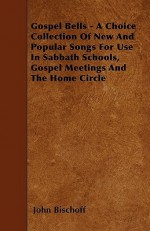 Gospel Bells - A Choice Collection of New and Popular Songs for Use in Sabbath Schools, Gospel Meetings and the Home Circle - John Bischoff