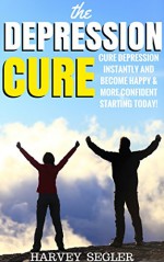 Depression: The Depression Cure: Cure Depression Instantly and Become Happy & More Confident Starting Today! (The Depression Cure - Cure Depression Naturally ... Books - Depression Free Naturally) - Harvey Segler