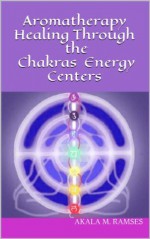 Aromatherapy Healing Through the Chakras Energy Centers - Akala M. Ramses