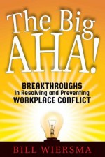 The Big AHA!: Breakthroughs in Resolving and Preventing Workplace Conflict - Bill Wiersma