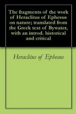 The fragments of the work of Heraclitus of Ephesus on nature; translated from the Greek text of Bywater, with an introd. historical and critical - Heraclitus of Ephesus, George Thomas White Patrick, Ingram Bywater