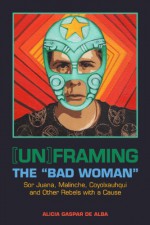 [Un]framing the "Bad Woman": Sor Juana, Malinche, Coyolxauhqui, and Other Rebels with a Cause - Alicia Gaspar De Alba