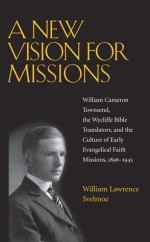 A New Vision for Missions: William Cameron Townsend, The Wycliffe Bible Translators, and the Culture of Early Evangelical Faith Missions, 1917-1945 - William Lawrence Svelmoe