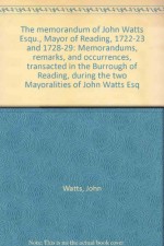 The memorandum of John Watts Esqu., Mayor of Reading, 1722-23 and 1728-29: Memorandums, remarks, and occurrences, transacted in the Burrough of Reading, during the two Mayoralities of John Watts Esq - John Watts