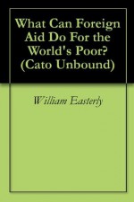 What Can Foreign Aid Do For the World's Poor? (Cato Unbound) - William Easterly, Steve Radelet, Branko Milanovik, Deepak Lal, Will Wilkinson