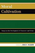 Moral Cultivation: Essays on the Development of Character and Virtue - Brad K. Wilburn