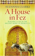 A House in Fez: Building a Life in the Ancient Heart of Morocco - Suzanna Clarke