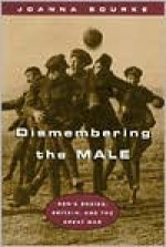 Dismembering the Male: Men's Bodies, Britain, and the Great War - Joanna Bourke