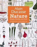 Alain Ducasse Nature: Simple, Healthy, and Good - Alain Ducasse, Paula Neyrat, Christophe Saintagne