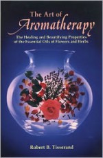 The Art of Aromatherapy: The Healing and Beautifying Properties of the Essential Oils of Flowers and Herbs - Robert B. Tisserand