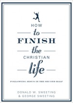 How to Finish the Christian Life: Following Jesus in the Second Half - Donald W. Sweeting, George Sweeting