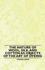 The Nature of Wool, Silk, and Cotton as Objects of the Art of Dyeing - Thomas Henry