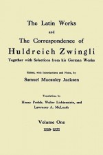 The Latin Works and the Correspondence of Hulderich Zwingli, Volume 1: Together with Selections from His German Works 1510-1522 - Huldrych Zwingli, Samuel Macauley Jackson, Henry Preble