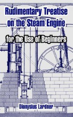 Rudimentary Treatise on the Steam Engine: For the Use of Beginners - Dionysius Lardner