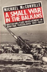 A Small War in the Balkans: British Military Involvement in Wartime Yugoslavia 1941-1945 - Michael McConville