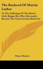 The Boyhood of Martin Luther: Or the Sufferings of the Heroic Little Beggar-Boy Who Afterwards Became the Great German Reformer - Henry Mayhew