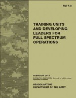 Field Manual FM 7-0 Training Units and Developing Leaders for Full Spectrum Operations February 2011 US Army - United States Government Us Army, eBook Formatting Team