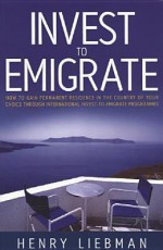 Invest To Emigrate: How To Gain Permanent Residence In The Country Of Your Choice Through International Invest To Emigrate Programmes - Henry G. Liebman