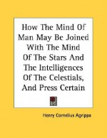 How the Mind of Man May Be Joined with the Mind of the Stars and the Intelligences of the Celestials, and Press Certain Wonderful Virtues Upon Inferio - Cornelius Agrippa