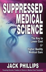 Suppressed Medical Science: The Key to Lower Cost & Higher Quality Medical Care - Jack Phillips