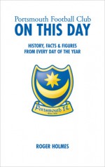 Portsmouth Football Club On This Day: History, Facts & Figures from Every Day of the Year - Roger Holmes