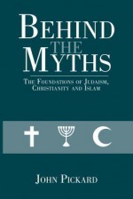 Behind the Myths: The Foundations of Judaism, Christianity and Islam - John Pickard