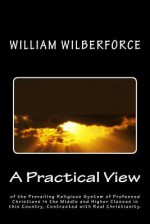 A Practical View of the Prevailing Religious System of Professed Christians, in the Middle and Higher Classes in This Country, Contrasted with Real Christianity. - William Wilberforce