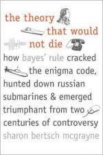 The Theory That Would Not Die: How Bayes' Rule Cracked the Enigma Code, Hunted Down Russian Submarines, and Emerged Triumphant from Two Centuries of Controversy - Sharon Bertsch McGrayne