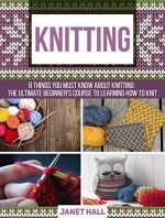 Knitting: 8 Things You Must Know About Knitting: The Ultimate Beginner's Course to Learning How to Knit (knitting for beginners books, knitting for beginners, kniting) - Janet Hall