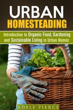 Urban Homesteading: Introduction to Organic Food, Gardening and Sustainable Living in Urban Homes (Sustainable Living & Homesteading) - Adele Pierce