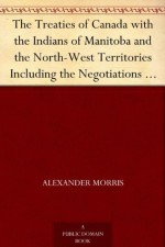 The Treaties of Canada with the Indians of Manitoba and the North-West Territories Including the Negotiations on Which They Were Based, and Other Information Relating Thereto - Alexander Morris