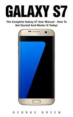 Galaxy S7: The Complete Galaxy S7 User Manual - How To Get Started And Master It Today! (S7 Edge, Android, Smartphone) - George Green