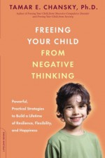 Freeing Your Child from Negative Thinking: Powerful, Practical Strategies to Build a Lifetime of Resilience, Flexibility, and Happiness - Tamar E. Chansky