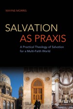 Salvation as Praxis: A Practical Theology of Salvation for a Multi-Faith World - Wayne Morris