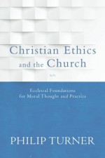 Christian Ethics and the Church: Ecclesial Foundations for Moral Thought and Practice - Philip Turner