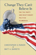 Change They Can't Believe in: The Tea Party and Reactionary Politics in America - Christopher S. Parker, Matt A Barreto