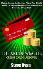 The Art Of Wealth: Credit Card Makeover: Myths, Hacks, And Action Plans You Should Know To Smartly Manage Your Credit Card Debts And Stay Rich (Master Your Money Book 1) - Steve Ryan