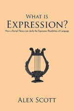 What Is Expression?: How A Formal Theory Can Clarify The Expressive Possibilities Of Language - Alex Scott, Scott Alex Scott