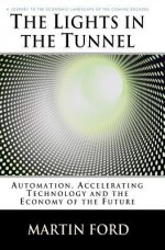 The Lights in the Tunnel: Automation, Accelerating Technology and the Economy of the Future - Martin Ford