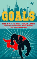 Goals: The Sky Is Not Your Limit - Reach Your Unrealistic Health, Wealth, Love & Happiness Goals - Sam Richard