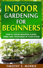 Indoor Gardening for Beginners: How to Grow Beautiful Plants, Herbs and Vegetables in Your House - Timothy S. Morris, Indoor Gardening for Beginners